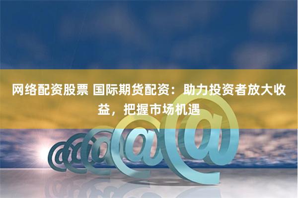 网络配资股票 国际期货配资：助力投资者放大收益，把握市场机遇