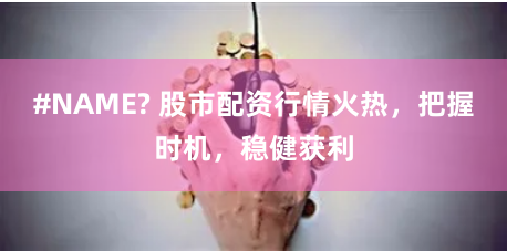 #NAME? 股市配资行情火热，把握时机，稳健获利