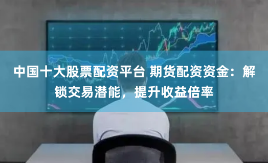中国十大股票配资平台 期货配资资金：解锁交易潜能，提升收益倍率
