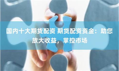 国内十大期货配资 期货配资资金：助您放大收益，掌控市场
