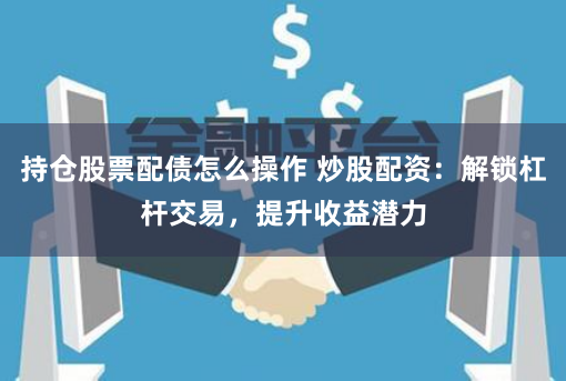 持仓股票配债怎么操作 炒股配资：解锁杠杆交易，提升收益潜力