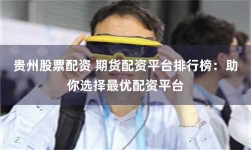 贵州股票配资 期货配资平台排行榜：助你选择最优配资平台